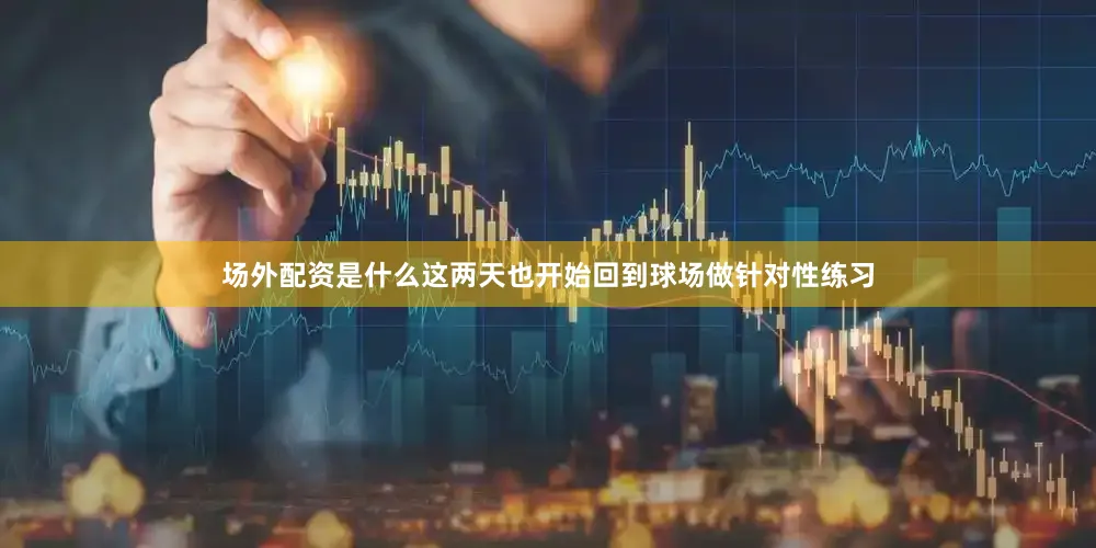 场外配资是什么这两天也开始回到球场做针对性练习