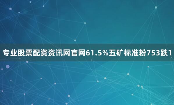 专业股票配资资讯网官网61.5%五矿标准粉753跌1