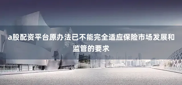 a股配资平台原办法已不能完全适应保险市场发展和监管的要求