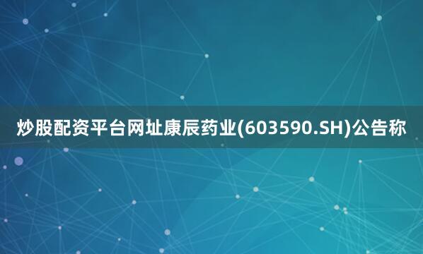 炒股配资平台网址康辰药业(603590.SH)公告称