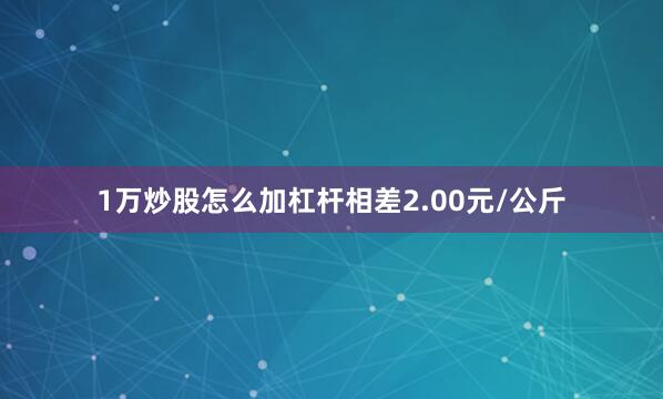 1万炒股怎么加杠杆相差2.00元/公斤