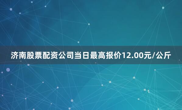 济南股票配资公司当日最高报价12.00元/公斤