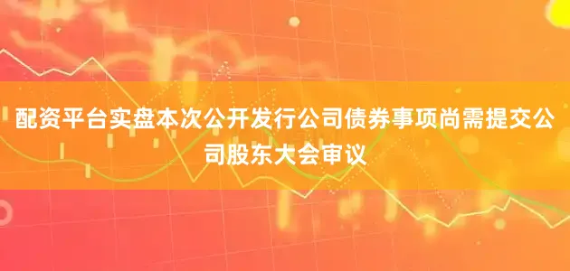配资平台实盘本次公开发行公司债券事项尚需提交公司股东大会审议